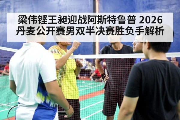 梁伟铿王昶迎战阿斯特鲁普 2026丹麦公开赛男双半决赛胜负手解析 | MK Sports